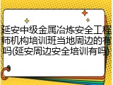 延安中级金属冶炼安全工程师机构培训班当地周边的有吗(延安周边安全培训有吗)
