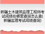 新疆土木建筑监理工程师考试成绩在哪里查询怎么查(新疆监理考试成绩查询)