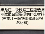 黑龙江一级铁路工程建造师考试报名需要提供什么材料(黑龙江一级铁路建造师报名材料)