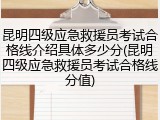 昆明四级应急救援员考试合格线介绍具体多少分(昆明四级应急救援员考试合格线分值)