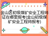 金山区初级煤矿安全工程师证在哪里报考(金山初级煤矿安全工程师报考)