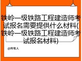 铁岭一级铁路工程建造师考试报名需要提供什么材料(铁岭一级铁路工程建造师考试报名材料)