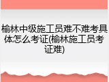 榆林中级施工员难不难考具体怎么考证(榆林施工员考证难)