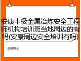 安康中级金属冶炼安全工程师机构培训班当地周边的有吗(安康周边安全培训有吗)