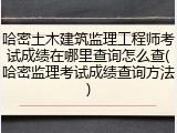 哈密土木建筑监理工程师考试成绩在哪里查询怎么查(哈密监理考试成绩查询方法)