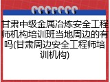 甘肃中级金属冶炼安全工程师机构培训班当地周边的有吗(甘肃周边安全工程师培训机构)