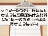 葫芦岛一级铁路工程建造师考试报名需要提供什么材料(葫芦岛一级铁路工程建造师考试报名材料)