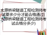 太原桥梁隧道工程检测师考试要多少分才能合格通过(太原桥梁隧道工程检测师考试合格分多少)