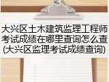 大兴区土木建筑监理工程师考试成绩在哪里查询怎么查(大兴区监理考试成绩查询)
