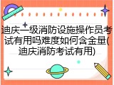 迪庆一级消防设施操作员考试有用吗难度如何含金量(迪庆消防考试有用)
