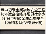 晋中初级金属冶炼安全工程师考试合格线介绍具体多少分(晋中初级金属冶炼安全工程师考试合格线分值)