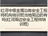 红河中级金属冶炼安全工程师机构培训班当地周边的有吗(红河周边安全工程师培训班)