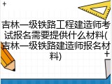 吉林一级铁路工程建造师考试报名需要提供什么材料(吉林一级铁路建造师报名材料)
