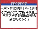 巴南区桥梁隧道工程检测师考试要多少分才能合格通过(巴南区桥梁隧道检测师考试合格分多少)