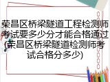 荣昌区桥梁隧道工程检测师考试要多少分才能合格通过(荣昌区桥梁隧道检测师考试合格分多少)