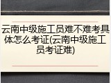 云南中级施工员难不难考具体怎么考证(云南中级施工员考证难)