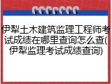 伊犁土木建筑监理工程师考试成绩在哪里查询怎么查(伊犁监理考试成绩查询)