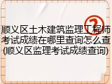 顺义区土木建筑监理工程师考试成绩在哪里查询怎么查(顺义区监理考试成绩查询)