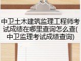 中卫土木建筑监理工程师考试成绩在哪里查询怎么查(中卫监理考试成绩查询)