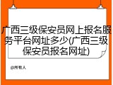 广西三级保安员网上报名服务平台网址多少(广西三级保安员报名网址)