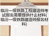 临汾一级铁路工程建造师考试报名需要提供什么材料(临汾一级铁路建造师报名材料)
