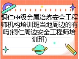 铜仁中级金属冶炼安全工程师机构培训班当地周边的有吗(铜仁周边安全工程师培训班)