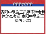 贵阳中级施工员难不难考具体怎么考证(贵阳中级施工员考证难)