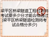 梁平区桥梁隧道工程检测师考试要多少分才能合格通过(梁平区桥梁隧道检测师考试合格分多少)