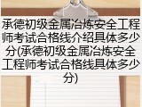 承德初级金属冶炼安全工程师考试合格线介绍具体多少分(承德初级金属冶炼安全工程师考试合格线具体多少分)