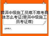 普洱中级施工员难不难考具体怎么考证(普洱中级施工员考证难)