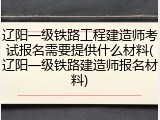 辽阳一级铁路工程建造师考试报名需要提供什么材料(辽阳一级铁路建造师报名材料)