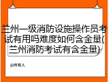 兰州一级消防设施操作员考试有用吗难度如何含金量(兰州消防考试有含金量)
