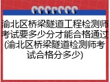 渝北区桥梁隧道工程检测师考试要多少分才能合格通过(渝北区桥梁隧道检测师考试合格分多少)