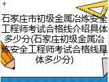 石家庄市初级金属冶炼安全工程师考试合格线介绍具体多少分(石家庄初级金属冶炼安全工程师考试合格线具体多少分)