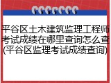平谷区土木建筑监理工程师考试成绩在哪里查询怎么查(平谷区监理考试成绩查询)