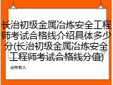 长治初级金属冶炼安全工程师考试合格线介绍具体多少分(长治初级金属冶炼安全工程师考试合格线分值)