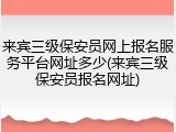 来宾三级保安员网上报名服务平台网址多少(来宾三级保安员报名网址)