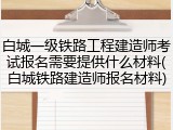 白城一级铁路工程建造师考试报名需要提供什么材料(白城铁路建造师报名材料)