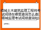 塔城土木建筑监理工程师考试成绩在哪里查询怎么查(塔城监理考试成绩查询处)