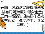 云南一级消防设施操作员考试有用吗难度如何含金量(云南一级消防设施操作员考试有帮助，难度适中，含金量高。)
