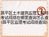 昌平区土木建筑监理工程师考试成绩在哪里查询怎么查(昌平区监理考试成绩查询)