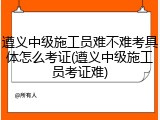 遵义中级施工员难不难考具体怎么考证(遵义中级施工员考证难)