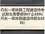 丹东一级铁路工程建造师考试报名需要提供什么材料(丹东一级铁路建造师报名材料)