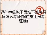 铜仁中级施工员难不难考具体怎么考证(铜仁施工员考证难)