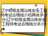 辽宁初级金属冶炼安全工程师考试合格线介绍具体多少分(辽宁初级金属冶炼安全工程师考试合格线分多少)