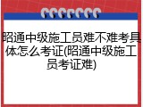 昭通中级施工员难不难考具体怎么考证(昭通中级施工员考证难)