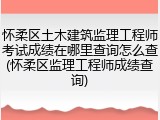 怀柔区土木建筑监理工程师考试成绩在哪里查询怎么查(怀柔区监理工程师成绩查询)