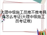 大理中级施工员难不难考具体怎么考证(大理中级施工员考证难)