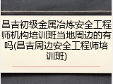 昌吉初级金属冶炼安全工程师机构培训班当地周边的有吗(昌吉周边安全工程师培训班)