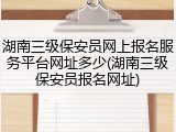 湖南三级保安员网上报名服务平台网址多少(湖南三级保安员报名网址)